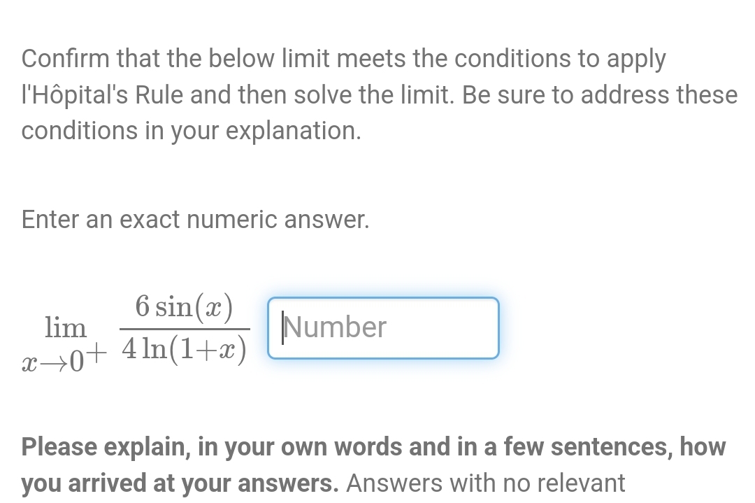 Confirm that the below limit meets the conditions to apply
l'Hôpital's Rule and then solve the limit. Be sure to address these
conditions in your explanation.
Enter an exact numeric answer.
lim
6 sin(x)
x0+ 4 ln(1+x)
Number
Please explain, in your own words and in a few sentences, how
you arrived at your answers. Answers with no relevant