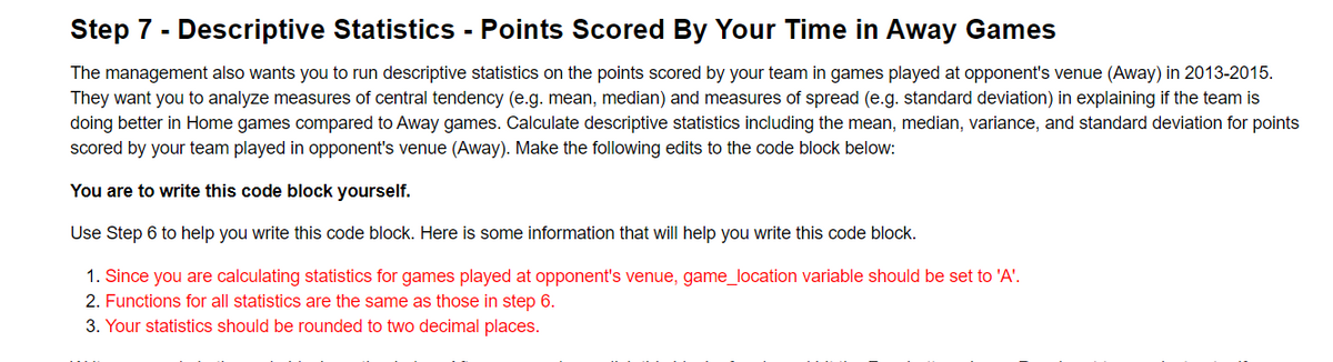 Step 7 - Descriptive Statistics - Points Scored By Your Time in Away Games
The management also wants you to run descriptive statistics on the points scored by your team in games played at opponent's venue (Away) in 2013-2015.
They want you to analyze measures of central tendency (e.g. mean, median) and measures of spread (e.g. standard deviation) in explaining if the team is
doing better in Home games compared to Away games. Calculate descriptive statistics including the mean, median, variance, and standard deviation for points
scored by your team played in opponent's venue (Away). Make the following edits to the code block below:
You are to write this code block yourself.
Use Step 6 to help you write this code block. Here is some information that will help you write this code block.
1. Since you are calculating statistics for games played at opponent's venue, game_location variable should be set to 'A'.
2. Functions for all statistics are the same as those in step 6.
3. Your statistics should be rounded to two decimal places.