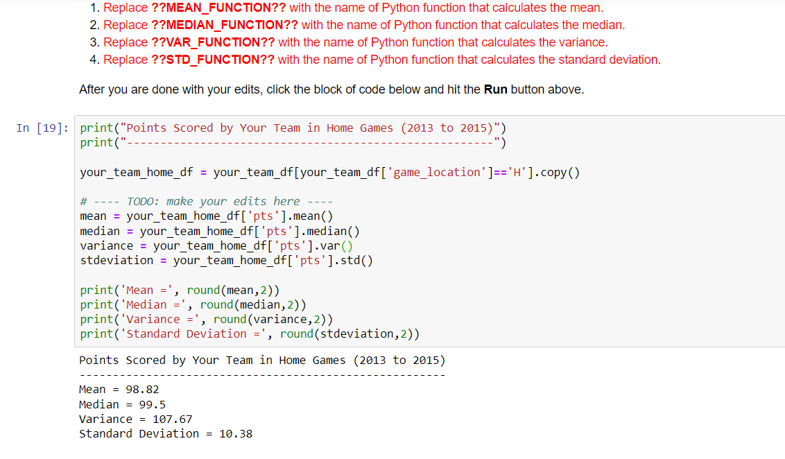 1. Replace ??MEAN_FUNCTION?? with the name of Python function that calculates the mean.
2. Replace ??MEDIAN_FUNCTION?? with the name of Python function that calculates the median.
3. Replace ??VAR_FUNCTION?? with the name of Python function that calculates the variance.
4. Replace ??STD_FUNCTION?? with the name of Python function that calculates the standard deviation.
After you are done with your edits, click the block of code below and hit the Run button above.
In [19]: print("Points Scored by Your Team in Home Games (2013 to 2015)")
print("-
-")
your_team_home_df = your_team_df[your_team_df ['game_location'] == 'H']. copy()
# ---- TODO: make your edits here
mean = your_team_home_df['pts'].mean()
median = your_team_home_df['pts'].median()
variance your_team_home_df['pts'].var()
stdeviation = your_team_home_df['pts'].std()
print('Mean =', round(mean,2))
print('Median
, round (median, 2))
print('Variance =', round (variance, 2))
print('Standard Deviation =', round(stdeviation, 2))
Points Scored by Your Team in Home Games (2013 to 2015)
Mean 98.82
Median
99.5
Variance = 107.67
Standard Deviation = 10.38