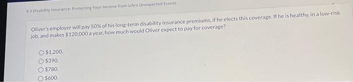 9.3 Disability Insurance: Protecting Your Income from Life's Unexpected Events
Oliver's employer will pay 50% of his long-term disability insurance premiums, if he elects this coverage. If he is healthy, in a low-risk
job, and makes $120.000 a year, how much would Oliver expect to pay for coverage?
$1,200.
Ⓒ$390.
$780,
$600.