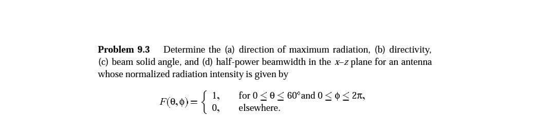 Problem 9.3 Determine the (a) direction of maximum radiation, (b) directivity,
(c) beam solid angle, and (d) half-power beamwidth in the x-z plane for an antenna
whose normalized radiation intensity is given by
1,
F(0,0) = { 1
0,
for 00 60° and 0 ≤ ≤ 2,
elsewhere.
