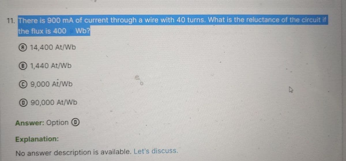 11. There is 900 mA of current through a wire with 40 turns. What is the reluctance of the circuit if
the flux is 400Wb?
14,400 At/Wb
B 1,440 At/Wb
Ⓒ9,000 At/Wb
O90,000 At/Wb
Answer: Option O
Explanation:
No answer description is available. Let's discuss.