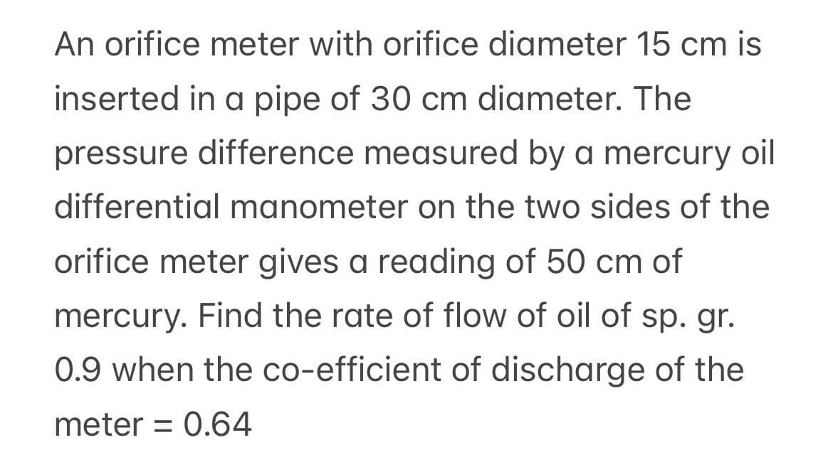 An orifice meter with orifice diameter 15 cm is
inserted in a pipe of 30 cm diameter. The
pressure difference measured by a mercury oil
differential manometer on the two sides of the
orifice meter gives a reading of 50 cm of
mercury. Find the rate of flow of oil of sp. gr.
0.9 when the co-efficient of discharge of the
meter = 0.64