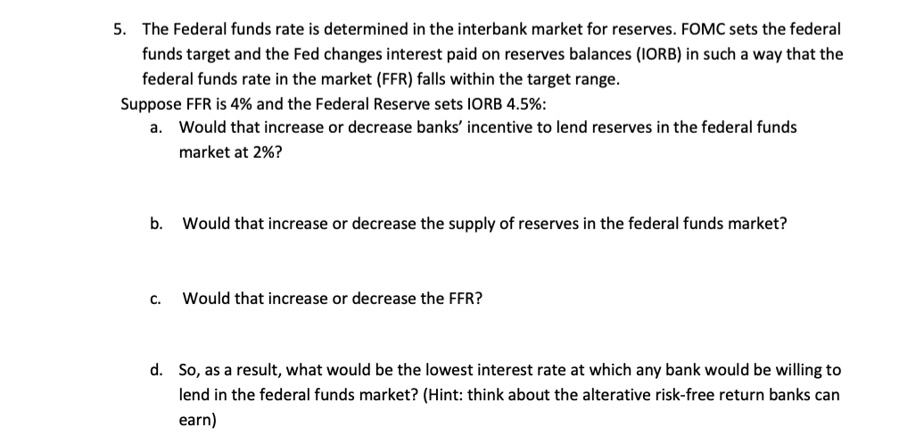 5. The Federal funds rate is determined in the interbank market for reserves. FOMC sets the federal
funds target and the Fed changes interest paid on reserves balances (IORB) in such a way that the
federal funds rate in the market (FFR) falls within the target range.
Suppose FFR is 4% and the Federal Reserve sets IORB 4.5%:
a. Would that increase or decrease banks' incentive to lend reserves in the federal funds
market at 2%?
b.
C.
Would that increase or decrease the supply of reserves in the federal funds market?
Would that increase or decrease the FFR?
d. So, as a result, what would be the lowest interest rate at which any bank would be willing to
lend in the federal funds market? (Hint: think about the alterative risk-free return banks can
earn)