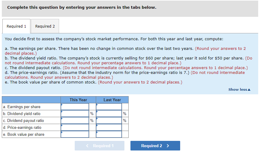 Complete this question by entering your answers in the tabs below.
Required 1 Required 2
You decide first to assess the company's stock market performance. For both this year and last year, compute:
a. The earnings per share. There has been no change in common stock over the last two years. (Round your answers to 2
decimal places.)
b. The dividend yield ratio. The company's stock is currently selling for $60 per share; last year it sold for $50 per share. (Do
not round intermediate calculations. Round your percentage answers to 1 decimal place.)
c. The dividend payout ratio. (Do not round intermediate calculations. Round your percentage answers to 1 decimal place.)
d. The price-earnings ratio. (Assume that the industry norm for the price-earnings ratio is 7.) (Do not round intermediate
calculations. Round your answers to 2 decimal places.)
e. The book value per share of common stock. (Round your answers to 2 decimal places.)
a. Earnings per share
b. Dividend yield ratio
c. Dividend payout ratio
d. Price-earnings ratio
e. Book value per share
This Year
%
%
Last Year
< Required 1
%
%
Required 2 >
Show less