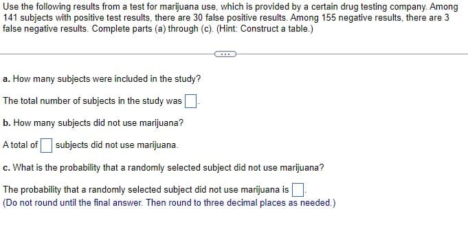 Use the following results from a test for marijuana use, which is provided by a certain drug testing company. Among
141 subjects with positive test results, there are 30 false positive results. Among 155 negative results, there are 3
false negative results. Complete parts (a) through (c). (Hint: Construct a table.)
a. How many subjects were included in the study?
The total number of subjects in the study was
b. How many subjects did not use marijuana?
A total of subjects did not use marijuana.
c. What is the probability that a randomly selected subject did not use marijuana?
The probability that a randomly selected subject did not use marijuana is
(Do not round until the final answer. Then round to three decimal places as needed.)