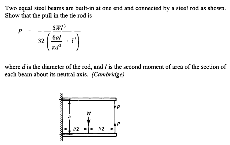 Two equal steel beams are built-in at one end and connected by a steel rod as shown.
Show that the pull in the tie rod is
SW 3
P =
баl
+ 13
32
nd²
where d is the diameter of the rod, and I is the second moment of area of the section of
each beam about its neutral axis. (Cambridge)
W
a
-1/2 1/2-
