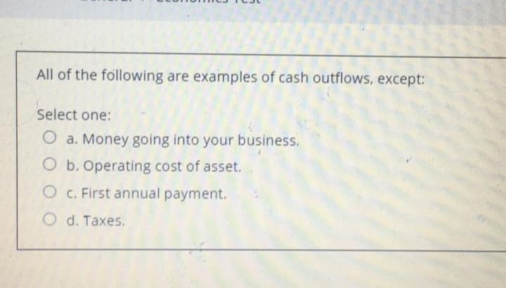 All of the following are examples of cash outflows, except:
Select one:
O a. Money going into your business.
O b. Operating cost of asset.
O c. First annual payment.
O d. Taxes.

