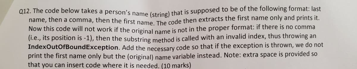 Q12. The code below takes a person's name (string) that is supposed to be of the following format: last
name, then a comma, then the first namO The code then extracts the first name only and prints it.
Now this code will not work if the original pame is not in the proper format: if there is no comma
(1.e., its position is -1), then the substring method is called with an invalid index, thus throwing an
IndexOutOfBoundException. Add the necessary code so that if the exception is thrown, we do not
print the first name only but the (original) name variable instead. Note: extra space is provided so
that you can insert code where it is needed. (10 marks)
