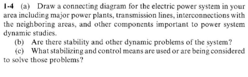 1-4 (a) Draw a connecting diagram for the electric power system in your
area including major power plants, transmission lines, interconnections with
the neighboring areas, and other components important to power system
dynamic studies.
(b) Are there stability and other dynamic problems of the system?
(c) What stabilizing and control means are used or are being considered
to solve those problems?
