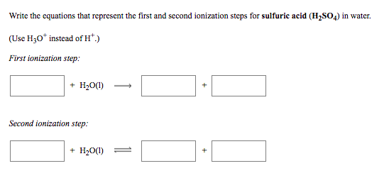 Write the equations that represent the first and second ionization steps for sulfuric acid (H,SO4) in water.
(Use H30* instead of H*.)
First ionization step:
+ H20(1)
Second ionization step:
+ H,O(1) =
