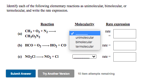 Identify each of the following elementary reactions as unimolecular, bimolecular, or
termolecular, and write the rate expression.
Reaction
Molecularity
Rate expression
CH3 + 0z + N2 -
(a)
CH30,N2
rate
unimolecular
bimolecular
(b) НСО + 0,
HO2 + CO
rate =
-
termolecular
(c) NO,C1 NO, + Cl
rate =
Submit Answer
Try Another Version
10 item attempts remaining
