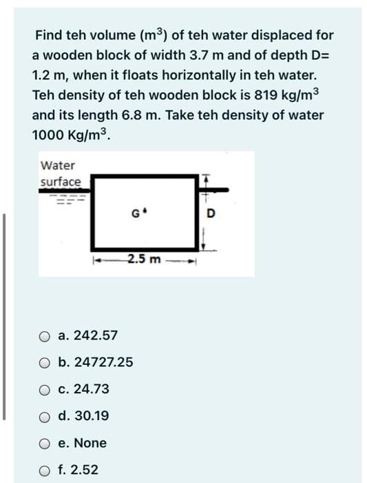 Find teh volume (m3) of teh water displaced for
a wooden block of width 3.7 m and of depth D=
1.2 m, when it floats horizontally in teh water.
Teh density of teh wooden block is 819 kg/m3
and its length 6.8 m. Take teh density of water
1000 Kg/m3.
Water
surface
G*
D
2.5 m
a. 242.57
O b. 24727.25
O c. 24.73
O d. 30.19
O e. None
O f. 2.52
