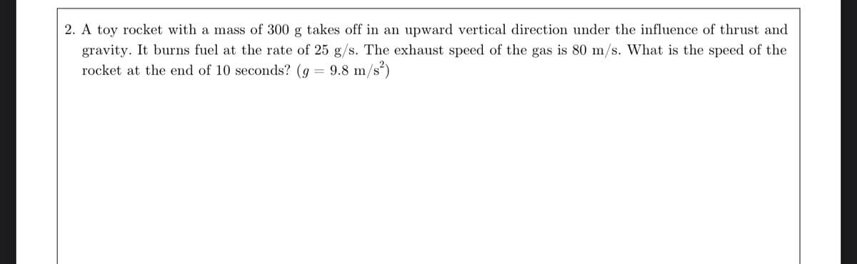 2. A toy rocket with a mass of 300 g takes off in an upward vertical direction under the influence of thrust and
gravity. It burns fuel at the rate of 25 g/s. The exhaust speed of the gas is 80 m/s. What is the speed of the
rocket at the end of 10 seconds? (g = 9.8 m/s²)
