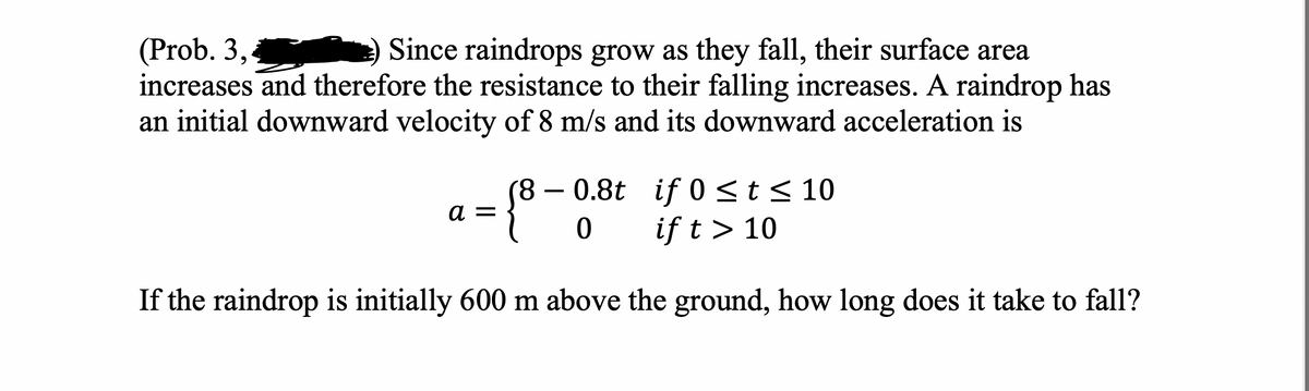(Prob. 3,
Since raindrops grow as they fall, their surface area
increases and therefore the resistance to their falling increases. A raindrop has
an initial downward velocity of 8 m/s and its downward acceleration is
-{8.
(8
0.8t
0 if t > 10
If the raindrop is initially 600 m above the ground, how long does it take to fall?
if 0 ≤ t ≤ 10
a =