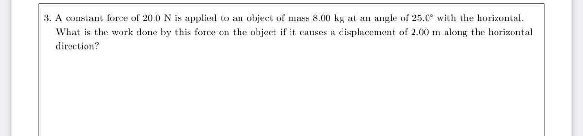 3. A constant force of 20.0 N is applied to an object of mass 8.00 kg at an angle of 25.0° with the horizontal.
What is the work done by this force on the object if it causes a displacement of 2.00 m along the horizontal
direction?
