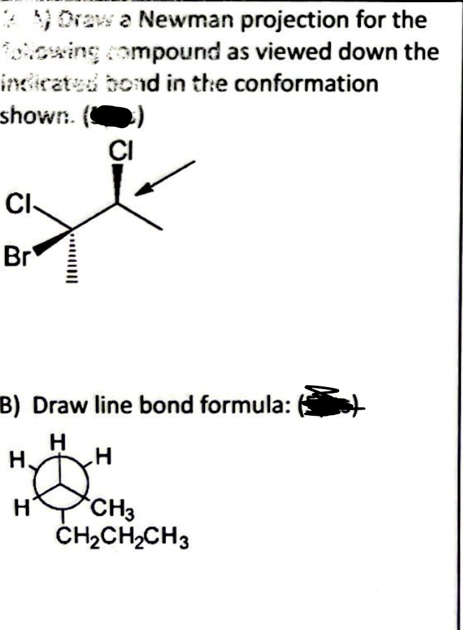 2 Draw a Newman projection for the
Tolowing compound as viewed down the
indicated bond in the conformation
shown.
CI
Br
B) Draw line bond formula:
H
H
H.
CI
H
CH3
CH₂CH₂CH3