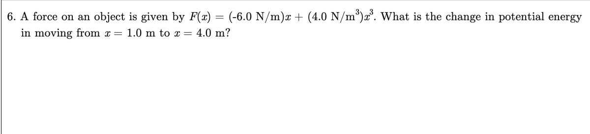 6. A force on an object is given by F(x) (-6.0 N/m)x + (4.0 N/m³)x³. What is the change in potential energy
in moving from x = 1.0 m to x = 4.0 m?
=