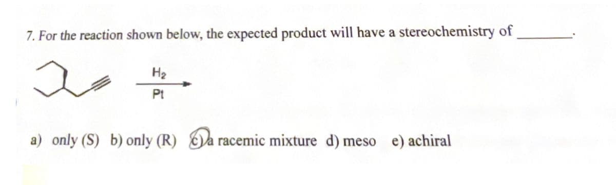 7. For the reaction shown below, the expected product will have a stereochemistry of
20.
H₂
Pt
a) only (S) b) only (R) a racemic mixture d) meso e) achiral