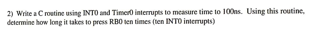 2) Write a C routine using INTO and Timer0 interrupts to measure time to 100ns. Using this routine,
determine how long it takes to press RB0 ten times (ten INTO interrupts)

