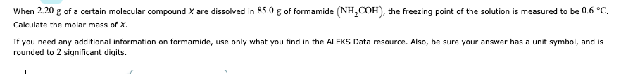 When 2.20 g of a certain molecular compound X are dissolved in 85.0 g of formamide (NH₂COH), the freezing point of the solution is measured to be 0.6 °C.
Calculate the molar mass of X.
If you need any additional information on formamide, use only what you find in the ALEKS Data resource. Also, be sure your answer has a unit symbol, and is
rounded to 2 significant digits.