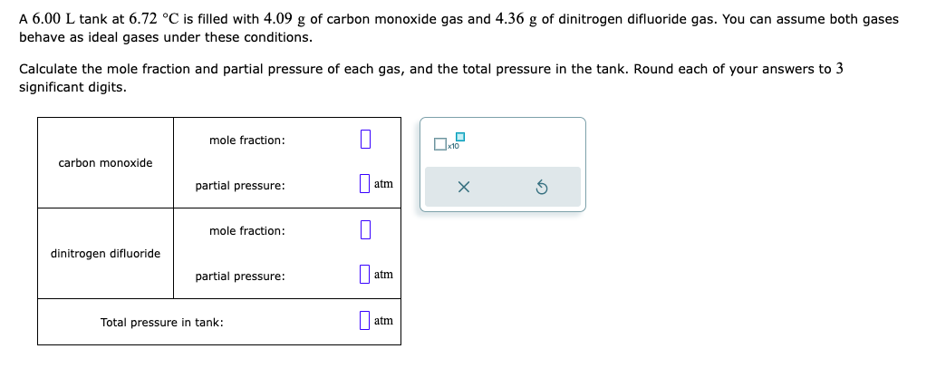 A 6.00 L tank at 6.72 °C is filled with 4.09 g of carbon monoxide gas and 4.36 g of dinitrogen difluoride gas. You can assume both gases
behave as ideal gases under these conditions.
Calculate the mole fraction and partial pressure of each gas, and the total pressure in the tank. Round each of your answers to 3
significant digits.
carbon monoxide
dinitrogen difluoride
mole fraction:
partial pressure:
mole fraction:
partial pressure:
Total pressure in tank:
0
atm
1
atm
atm
x