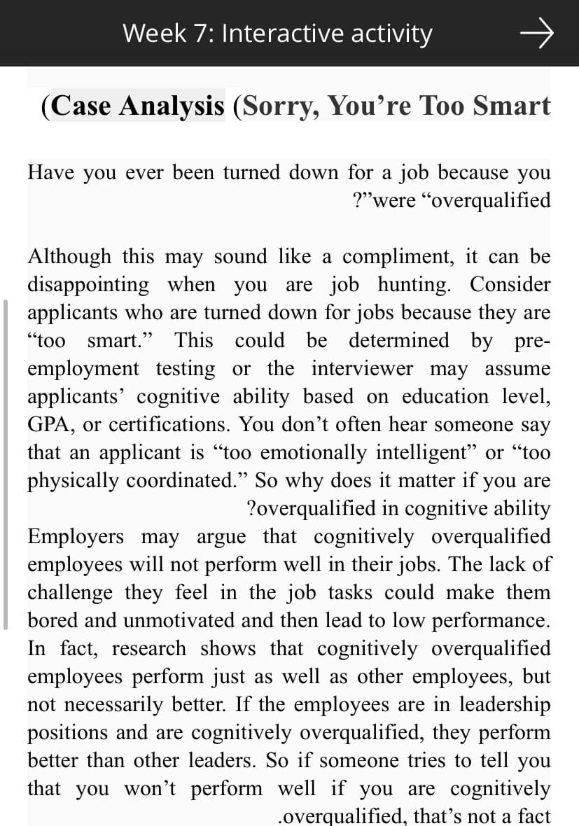 Week 7: Interactive activity
(Case Analysis (Sorry, You're Too Smart
Have you ever been turned down for a job because you
?"were "overqualified
Although this may sound like a compliment, it can be
disappointing when you are job hunting. Consider
applicants who are turned down for jobs because they are
"too smart." This could be determined by pre-
employment testing or the interviewer may assume
applicants' cognitive ability based on education level,
GPA, or certifications. You don't often hear someone say
that an applicant is "too emotionally intelligent" or "too
physically coordinated." So why does it matter if you are
?overqualified in cognitive ability
Employers may argue that cognitively overqualified
employees will not perform well in their jobs. The lack of
challenge they feel in the job tasks could make them
bored and unmotivated and then lead to low performance.
In fact, research shows that cognitively overqualified
employees perform just as well as other employees, but
not necessarily better. If the employees are in leadership
positions and are cognitively overqualified, they perform
better than other leaders. So if someone tries to tell you
that you won't perform well if you are cognitively
.overqualified, that's not a fact
