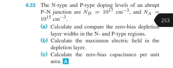 6.33 The N-type and P-type doping levels of an abrupt
P-N junction are ND
1017 cm
=
cm-3, and NA
1015 cm
cm-3
253
(a) Calculate and compare the zero-bias depletion
layer widths in the N- and P-type regions.
(b) Calculate the maximum electric field in the
depletion layer.
(c) Calculate the zero-bias capacitance per unit
area. A