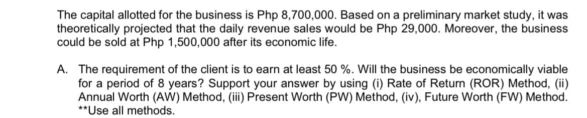 The capital allotted for the business is Php 8,700,000. Based on a preliminary market study, it was
theoretically projected that the daily revenue sales would be Php 29,000. Moreover, the business
could be sold at Php 1,500,000 after its economic life.
A. The requirement of the client is to earn at least 50 %. Will the business be economically viable
for a period of 8 years? Support your answer by using (i) Rate of Return (ROR) Method, (ii)
Annual Worth (AW) Method, (iii) Present Worth (PW) Method, (iv), Future Worth (FW) Method.
**Use all methods.