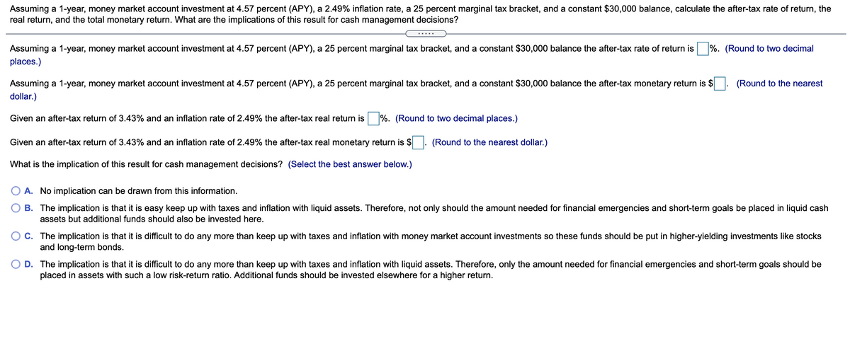 Assuming a 1-year, money market account investment at 4.57 percent (APY), a 2.49% inflation rate, a 25 percent marginal tax bracket, and a constant $30,000 balance, calculate the after-tax rate of return, the
real return, and the total monetary return. What are the implications of this result for cash management decisions?
.....
Assuming a 1-year, money market account investment at 4.57 percent (APY), a 25 percent marginal tax bracket, and a constant $30,000 balance the after-tax rate of return is %. (Round to two decimal
places.)
Assuming a 1-year, money market account investment at 4.57 percent (APY), a 25 percent marginal tax bracket, and a constant $30,000 balance the after-tax monetary return is $
(Round to the nearest
dollar.)
Given an after-tax return of 3.43% and an inflation rate of 2.49% the after-tax real return is
%. (Round to two decimal places.)
Given an after-tax return of 3.43% and an inflation rate of 2.49% the after-tax real monetary return is $
(Round to the nearest dollar.)
What is the implication of this result for cash management decisions? (Select the best answer below.)
A. No implication can be drawn from this information.
B. The implication is that it is easy keep up with taxes and inflation with liquid assets. Therefore, not only should the amount needed for financial emergencies and short-term goals be placed in liquid cash
assets but additional funds should also be invested here.
O C. The implication is that it is difficult to do any more than keep up with taxes and inflation with money market account investments so these funds should be put in higher-yielding investments like stocks
and long-term bonds.
D. The implication is that it is difficult to do any more than keep up with taxes and inflation with liquid assets. Therefore, only the amount needed for financial emergencies and short-term goals should be
placed in assets with such a low risk-return ratio. Additional funds should be invested elsewhere for a higher return.
