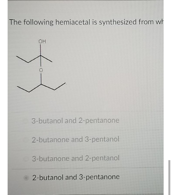 The following hemiacetal is synthesized from wh
OH
3-butanol and 2 pentanone
2-butanone and 3-pentanol
3-butanone and 2-pentanol
2-butanol and 3-pentanone
