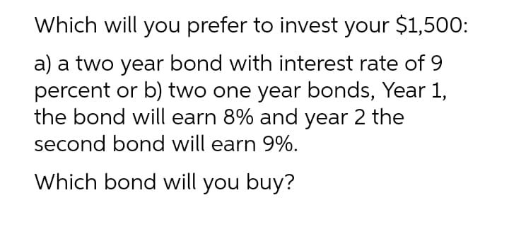 Which will you prefer to invest your $1,50O:
a) a two year bond with interest rate of 9
percent or b) two one year bonds, Year 1,
the bond will earn 8% and year 2 the
second bond will earn 9%.
Which bond will you buy?
