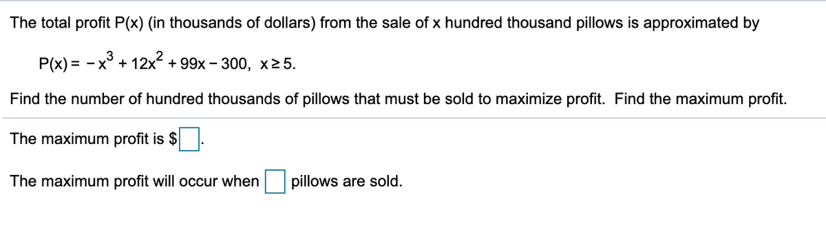 The total profit P(x) (in thousands of dollars) from the sale of x hundred thousand pillows is approximated by
P(x) = - x° + 12x + 99x – 300, x2 5.
Find the number of hundred thousands of pillows that must be sold to maximize profit. Find the maximum profit.
The maximum profit is $
The maximum profit will occur when
pillows are sold.
