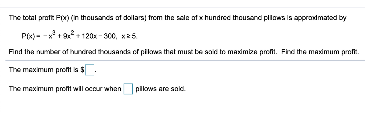 The total profit P(x) (in thousands of dollars) from the sale of x hundred thousand pillows is approximated by
P(x) = - x° + 9x + 120x – 300, x2 5.
Find the number of hundred thousands of pillows that must be sold to maximize profit. Find the maximum profit.
The maximum profit is $
The maximum profit will occur when
pillows are sold.
