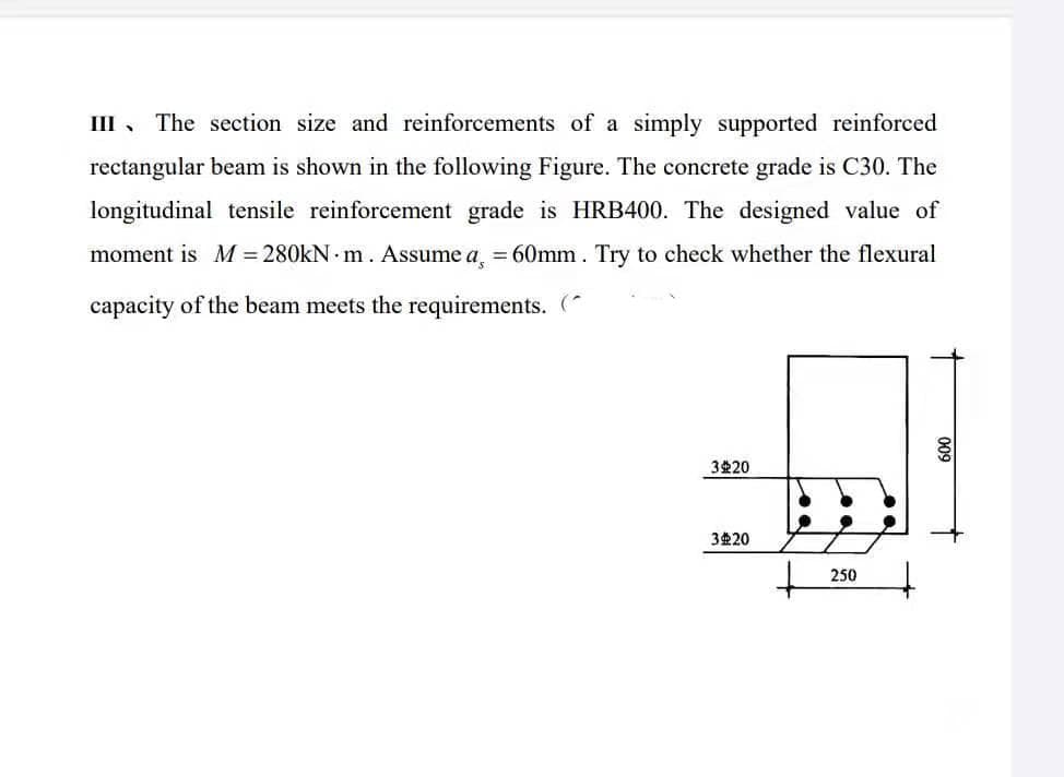 III, The section size and reinforcements of a simply supported reinforced
rectangular beam is shown in the following Figure. The concrete grade is C30. The
longitudinal tensile reinforcement grade is HRB400. The designed value of
moment is M = 280kN m. Assume a = 60mm. Try to check whether the flexural
capacity of the beam meets the requirements. (
3 20
3 20
250
009
