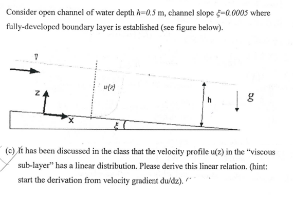Consider open channel of water depth h=0.5 m, channel slope =0.0005 where
fully-developed boundary layer is established (see figure below).
u(2)
ZA
h
(c) It has been discussed in the class that the velocity profile u(z) in the “viscous
sub-layer" has a linear distribution. Please derive this linear relation. (hint:
start the derivation from velocity gradient du/dz). ´"
50
