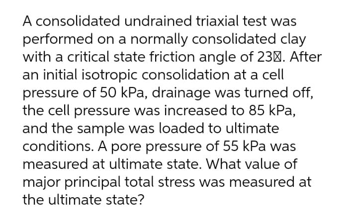 A consolidated undrained triaxial test was
performed on a normally consolidated clay
with a critical state friction angle of 230. After
an initial isotropic consolidation at a cell
pressure of 50 kPa, drainage was turned off,
the cell pressure was increased to 85 kPa,
and the sample was loaded to ultimate
conditions. A pore pressure of 55 kPa was
measured at ultimate state. What value of
major principal total stress was measured at
the ultimate state?
