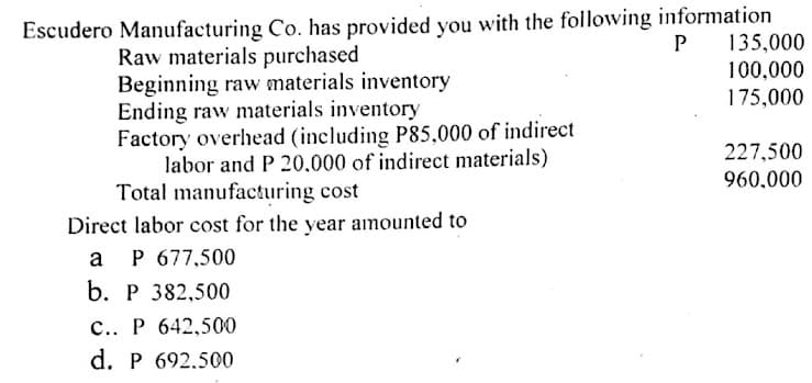 Escudero Manufacturing Co. has provided you with the following information
P 135,000
Raw materials purchased
Beginning raw materials inventory
Ending raw materials inventory
Factory overhead (including P85,000 of indirect
labor and P 20,000 of indirect materials)
Total manufacturing cost
Direct labor cost for the year amounted to
100,000
175,000
227,500
960,000
a
P 677,500
b. Р 382,500
c.. P 642,500
d. P 692.500
