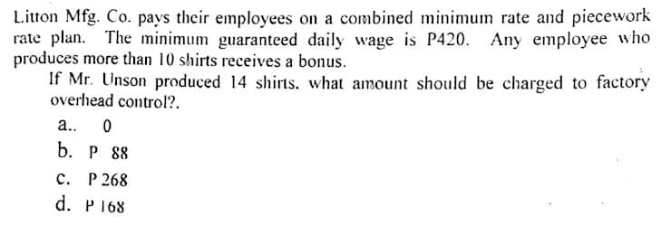 Litton Mfg. Co. pays their employees on a combined minimum rate and piecework
rate plan. The minimum guaranteed daily wage is P420. Any employee who
produces more than 10 shirts receives a bonus.
If Mr. Unson produced 14 shirts, what amount should be charged to factory
overhead control?.
a..
b. P 88
P 268
d. P168
с.
