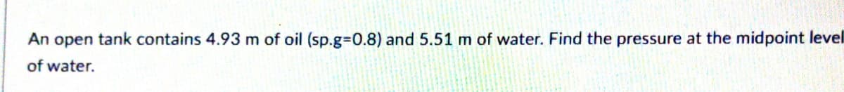 An open tank contains 4.93 m of oil (sp.g%3D0.8) and 5.51 m of water. Find the pressure at the midpoint level
of water.
