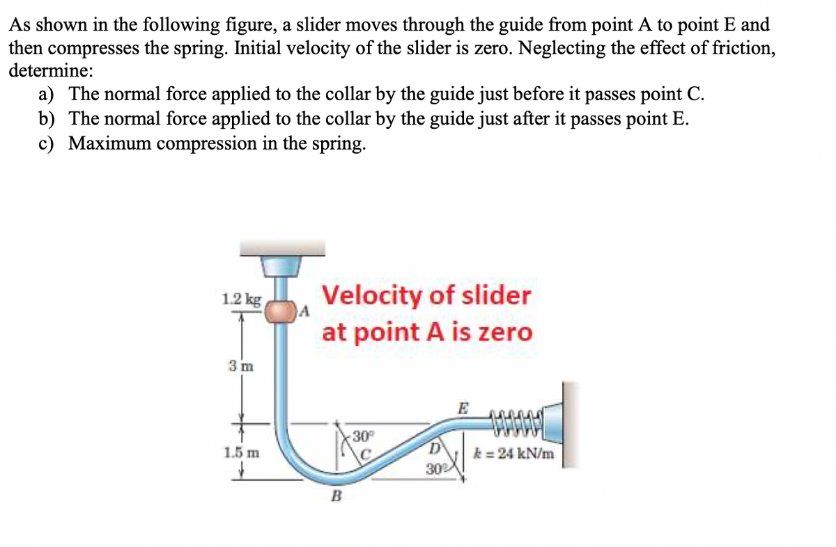 As shown in the following figure, a slider moves through the guide from point A to point E and
then compresses the spring. Initial velocity of the slider is zero. Neglecting the effect of friction,
determine:
a) The normal force applied to the collar by the guide just before it passes point C.
b) The normal force applied to the collar by the guide just after it passes point E.
c) Maximum compression in the spring.
Velocity of slider
at point A is zero
1.2 kg
3 m
E
30
1.5 m
k = 24 kN/m
302
