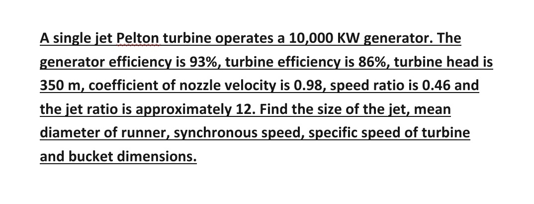 A single jet Pelton turbine operates a 10,000 KW generator. The
generator efficiency is 93%, turbine efficiency is 86%, turbine head is
350 m, coefficient of nozzle velocity is 0.98, speed ratio is 0.46 and
the jet ratio is approximately 12. Find the size of the jet, mear
diameter of runner, synchronous speed, specific speed of turbine
and bucket dimensions.
