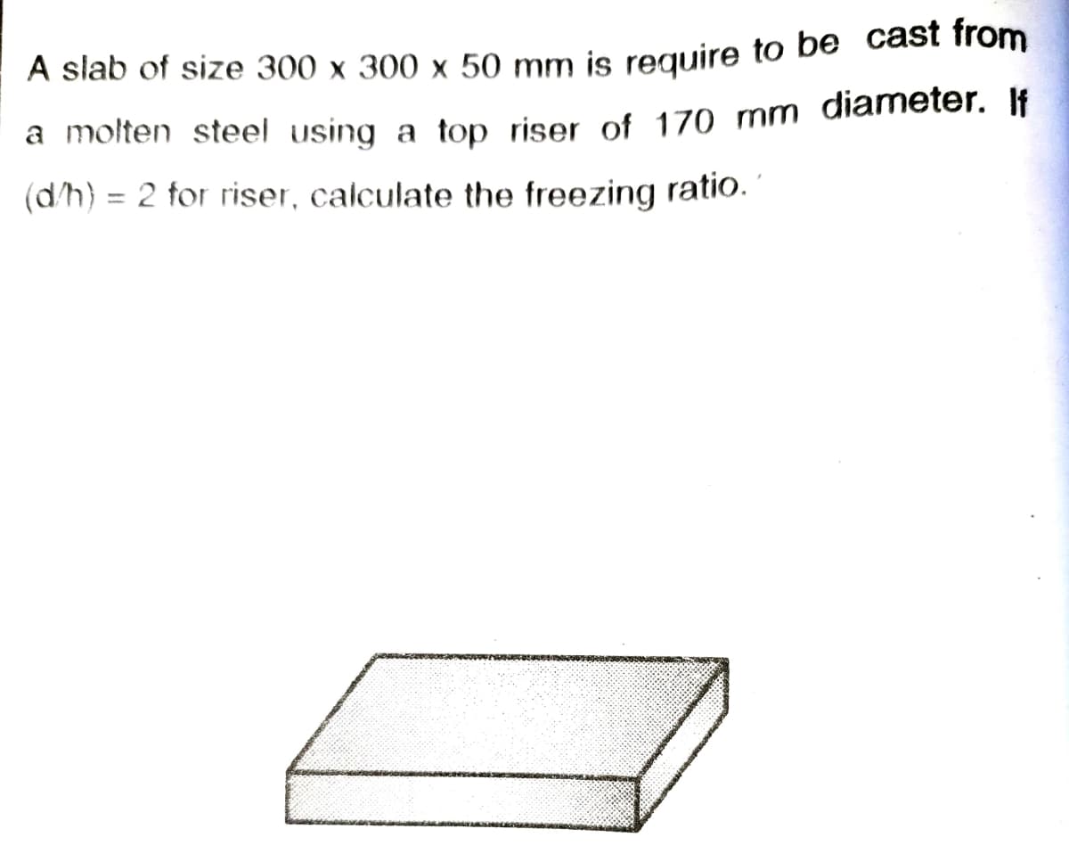 A slab of size 300 x 300 x 50 mm is reguire to be cast from
a molten steel using a top riser of 170 mm diameter. If
(dh) = 2 for riser, calculate the freezing ratio.
%3D
