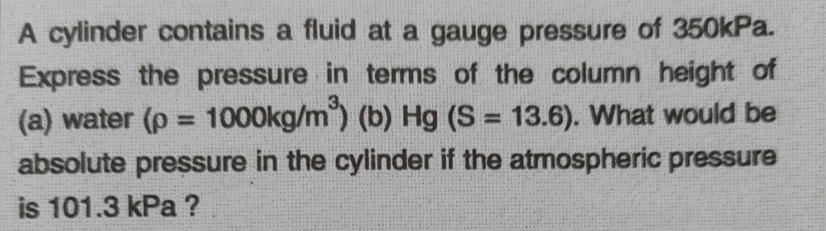 A cylinder contains a fluid at a gauge pressure of 350kPa.
Express the pressure in terms of the column height of
(a) water (p 1000kg/m") (b) Hg (S = 13.6). What would be
absolute pressure in the cylinder if the atmospheric pressure
is 101.3 kPa ?
