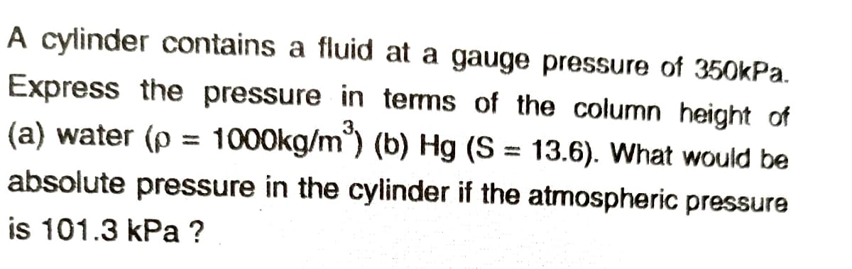 A cylinder contains a fluid at a gauge pressure of 350kPa.
Express the pressure in terms of the column height of
(a) water (p = 1000kg/m) (b) Hg (S = 13.6). What would be
%3D
absolute pressure in the cylinder if the atmospheric pressure
is 101.3 kPa ?
