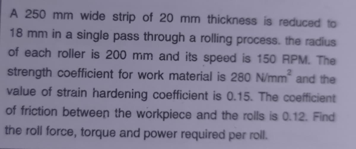 A 250 mm wide strip of 20 mm thickness is reduced to
18 mm in a single pass through a rolling process. the radius
of each roller is 200 mm and its speed is 150 RPM. The
strength coefficient for work material is 280 N/mm and the
value of strain hardening coefficient is 0.15. The coefficient
of friction between the workpiece and the rolls is 0.12. Find
the roll force, torque and power required per roll.
