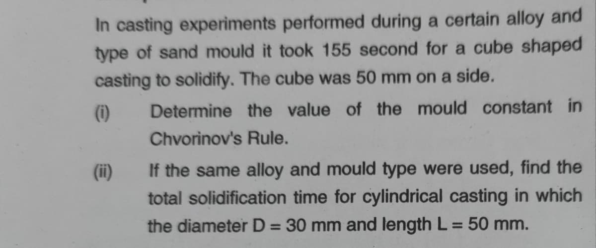 In casting experiments performed during a certain alloy and
type of sand mould it took 155 second for a cube shaped
casting to solidify. The cube was 50 mm on a side.
(i)
Determine the value of the mould constant in
Chvorinov's Rule.
(ii)
If the same alloy and mould type were used, find the
total solidification time for cylindrical casting in which
the diameter D = 30 mm and length L = 50 mm.
%3D
