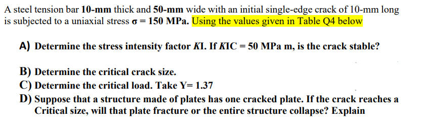 A steel tension bar 10-mm thick and 50-mm wide with an initial single-edge crack of 10-mm long
is subjected to a uniaxial stress o = 150 MPa. Using the values given in Table Q4 below
A) Determine the stress intensity factor KI. If KIC = 50 MPa m, is the crack stable?
B) Determine the critical crack size.
C) Determine the critical load. Take Y= 1.37
D) Suppose that a structure made of plates has one cracked plate. If the crack reaches a
Critical size, will that plate fracture or the entire structure collapse? Explain
