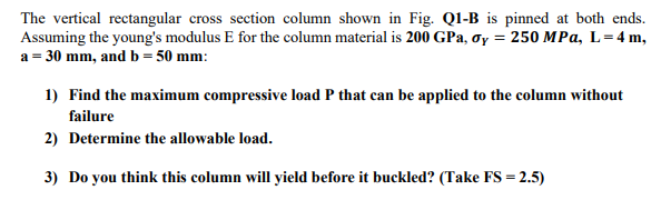 The vertical rectangular cross section column shown in Fig. Ql-B is pinned at both ends.
Assuming the young's modulus E for the column material is 200 GPa, ơy = 250 MPa, L=4 m,
a = 30 mm, and b = 50 mm:
1) Find the maximum compressive load P that can be applied to the column without
failure
2) Determine the allowable load.
3) Do you think this column will yield before it buckled? (Take FS = 2.5)

