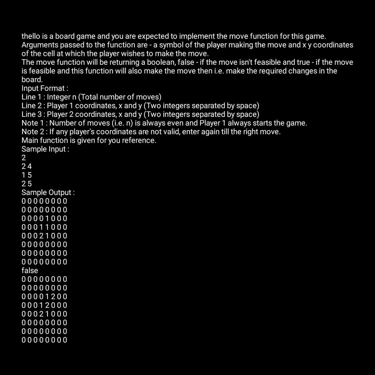 thello is a board game and you are expected to implement the move function for this game.
Arguments passed to the function are - a symbol of the player making the move and x y coordinates
of the cell at which the player wishes to make the move.
The move function will be returning a boolean, false - if the move isn't feasible and true - if the move
is feasible and this function will also make the move then i.e. make the required changes in the
board.
Input Format:
Line 1: Integer n (Total number of moves)
Line 2: Player 1 coordinates, x and y (Two integers separated by space)
Line 3: Player 2 coordinates, x and y (Two integers separated by space)
Note 1: Number of moves (i.e. n) is always even and Player 1 always starts the game.
Note 2: If any player's coordinates are not valid, enter again till the right move.
Main function is given for you reference.
Sample Input:
2
24
15
25
Sample Output:
00000000
00000000
00001000
00011000
00021000
00000000
00000000
00000000
false
00000000
00000000
00001200
00012000
00021000
00000000
00000000
00000000